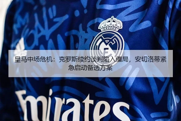 皇马中场危机：克罗斯续约谈判陷入僵局，安切洛蒂紧急启动备选方案