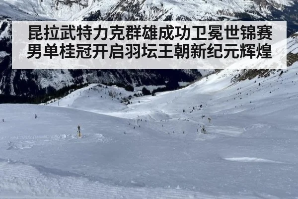 昆拉武特力克群雄成功卫冕世锦赛男单桂冠开启羽坛王朝新纪元辉煌