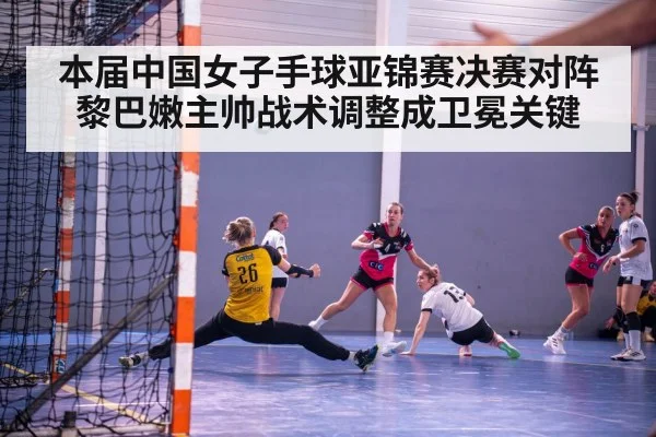 本届中国女子手球亚锦赛决赛对阵黎巴嫩主帅战术调整成卫冕关键