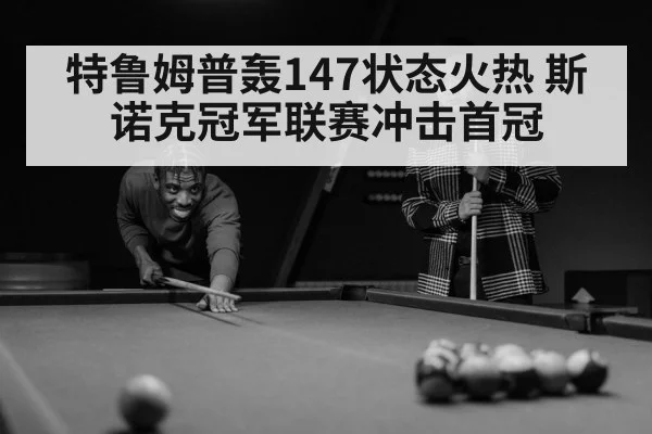 特鲁姆普轰147状态火热 斯诺克冠军联赛冲击首冠